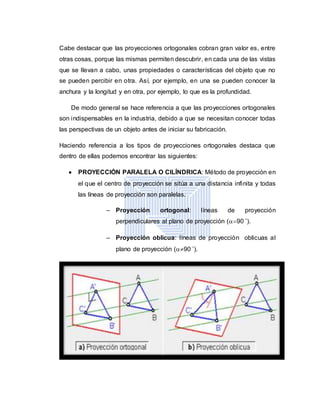 Cabe destacar que las proyecciones ortogonales cobran gran valor es, entre
otras cosas, porque las mismas permiten descubrir, en cada una de las vistas
que se llevan a cabo, unas propiedades o características del objeto que no
se pueden percibir en otra. Así, por ejemplo, en una se pueden conocer la
anchura y la longitud y en otra, por ejemplo, lo que es la profundidad.
De modo general se hace referencia a que las proyecciones ortogonales
son indispensables en la industria, debido a que se necesitan conocer todas
las perspectivas de un objeto antes de iniciar su fabricación.
Haciendo referencia a los tipos de proyecciones ortogonales destaca que
dentro de ellas podemos encontrar las siguientes:
 PROYECCIÓN PARALELA O CILÍNDRICA: Método de proyección en
el que el centro de proyección se sitúa a una distancia infinita y todas
las líneas de proyección son paralelas.
– Proyección ortogonal: líneas de proyección
perpendiculares al plano de proyección (90 ˚).
– Proyección oblicua: líneas de proyección oblicuas al
plano de proyección (90 ˚).
 