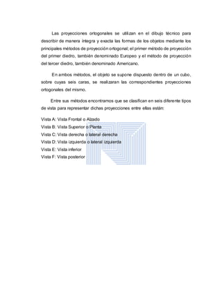 Las proyecciones ortogonales se utilizan en el dibujo técnico para
describir de manera íntegra y exacta las formas de los objetos mediante los
principales métodos de proyección ortogonal; el primer método de proyección
del primer diedro, también denominado Europeo y el método de proyección
del tercer diedro, también denominado Americano.
En ambos métodos, el objeto se supone dispuesto dentro de un cubo,
sobre cuyas seis caras, se realizaran las correspondientes proyecciones
ortogonales del mismo.
Entre sus métodos encontramos que se clasifican en seis diferente tipos
de vista para representar dichas proyecciones entre ellas están:
Vista A: Vista Frontal o Alzado
Vista B: Vista Superior o Planta
Vista C: Vista derecha o lateral derecha
Vista D: Vista izquierda o lateral izquierda
Vista E: Vista inferior
Vista F: Vista posterior
 
