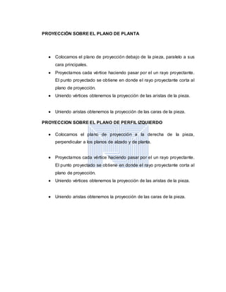 PROYECCIÓN SOBRE EL PLANO DE PLANTA
 Colocamos el plano de proyección debajo de la pieza, paralelo a sus
cara principales.
 Proyectamos cada vértice haciendo pasar por el un rayo proyectante.
El punto proyectado se obtiene en donde el rayo proyectante corta al
plano de proyección.
 Uniendo vértices obtenemos la proyección de las aristas de la pieza.
 Uniendo aristas obtenemos la proyección de las caras de la pieza.
PROYECCION SOBRE EL PLANO DE PERFIL IZQUIERDO
 Colocamos el plano de proyección a la derecha de la pieza,
perpendicular a los planos de alzado y de planta.
 Proyectamos cada vértice haciendo pasar por el un rayo proyectante.
El punto proyectado se obtiene en donde el rayo proyectante corta al
plano de proyección.
 Uniendo vértices obtenemos la proyección de las aristas de la pieza.
 Uniendo aristas obtenemos la proyección de las caras de la pieza.
 