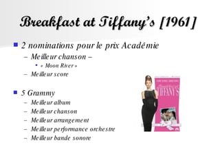 Breakfast at Tiffany’s  [1961]   2 nominations pour le prix Académie  Meilleur chanson –  « Moon River »  Meilleur score  5 Grammy Meilleur album  Meilleur chanson  Meilleur arrangement  Meilleur performance orchestre  Meilleur bande sonore  