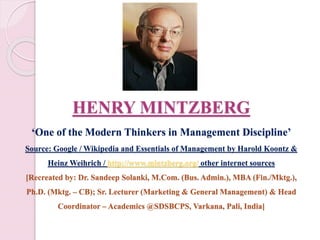 HENRY MINTZBERG
‘One of the Modern Thinkers in Management Discipline’
Source: Google / Wikipedia and Essentials of Management by Harold Koontz &
Heinz Weihrich / http://www.mintzberg.org/ other internet sources
[Recreated by: Dr. Sandeep Solanki, M.Com. (Bus. Admin.), MBA (Fin./Mktg.),
Ph.D. (Mktg. – CB); Sr. Lecturer (Marketing & General Management) & Head
Coordinator – Academics @SDSBCPS, Varkana, Pali, India]
 