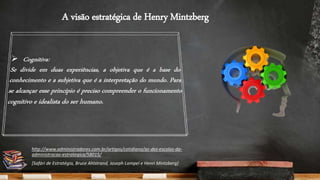 A visão estratégica de Henry Mintzberg
http://www.administradores.com.br/artigos/cotidiano/as-dez-escolas-da-
administracao-estrategica/58015/
[Safári de Estratégia, Bruce Ahlstrand, Joseph Lampel e Henri Mintzberg]
 