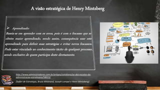 A visão estratégica de Henry Mintzberg
http://www.administradores.com.br/artigos/cotidiano/as-dez-escolas-da-
administracao-estrategica/58015/
[Safári de Estratégia, Bruce Ahlstrand, Joseph Lampel e Henri Mintzberg]
 