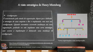 A visão estratégica de Henry Mintzberg
*Uma organização e sua configuração
http://www.administradores.com.br/artigos/cotidiano/as-dez-escolas-da-
administracao-estrategica/58015/
[Safári de Estratégia, Bruce Ahlstrand, Joseph Lampel e Henri Mintzberg]
 