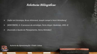 Referências Bibliográficas:
 [Safári de Estratégia, Bruce Ahlstrand, Joseph Lampel e Henri Mintzberg]
 [MINTZBERG, H. O processo da estratégia. Porto Alegre: Bookman, 2001.3]
 [Ascensão e Queda do Planejamento, Henry Mintzber]
Autoria da Apresentação: Chiaki Lisboa
 
