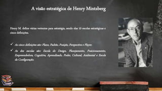 A visão estratégica de Henry Mintzberg
Henry M. define várias vertentes para estratégia, sendo elas 10 escolas estratégicas e
cinco definições.
 As cinco definições são: Plano, Padrão, Posição, Perspectiva e Player.
 As dez escolas são: Escola do Design, Planejamento, Posicionamento,
Empreendedora, Cognitiva, Aprendizado, Poder, Cultural, Ambiental e Escola
da Configuração.
 