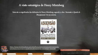 A visão estratégica de Henry Mintzberg
Estes são os significados das definições de Henry Mintzberg, segundo a obra ‘Ascensão e Queda do
Planejamento’ de sua autoria.
https://www.livrariacultura.com.br/p/livros/administracao/planejamento-
estrategico/ascensao-e-queda-do-planejamento-estrategico-5016385
 