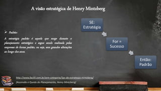 A visão estratégica de Henry Mintzberg
 Padrão:
A estratégia padrão é aquela que surge durante o
planejamento estratégico e segue sendo realizada pelas
empresas de forma padrão, ou seja, sem grandes alterações
ao longo dos anos.
SE:
Estratégia
For =
Sucesso
Então:
Padrão
http://www.facilit.com.br/sem-categoria/5ps-da-estrategia-mintzberg/
[Ascensão e Queda do Planejamento, Henry Mintzberg]
 