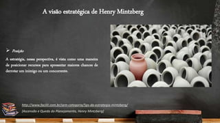 A visão estratégica de Henry Mintzberg
 Posição
A estratégia, nessa perspectiva, é vista como uma maneira
de posicionar recursos para apresentar maiores chances de
derrotar um inimigo ou um concorrente.
http://www.facilit.com.br/sem-categoria/5ps-da-estrategia-mintzberg/
[Ascensão e Queda do Planejamento, Henry Mintzberg]
 