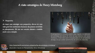 A visão estratégica de Henry Mintzberg
 Perspectiva:
Ao traçar uma estratégia com perspectiva, deve-se ter uma
visão geral dos sentimentos humanos das pessoas envolvidas
no planejamento. Ela tem um conceito abstrato e trabalha
muito com a intuição.
A perspectiva e a intuição podem estar ligadas na definição
de estratégia de Henry M. Uma vez que lidamos com seres
humanos, é mais fácil usar a intuição para se ter perspectiva
de algo, do que avaliar sentimentos de um a um. [Opinião]
http://www.facilit.com.br/sem-categoria/5ps-da-estrategia-mintzberg/
[Ascensão e Queda do Planejamento, Henry Mintzberg]
 