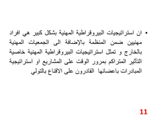 • ان استراتيجيات البيروقراطية المهنية بشكل كبير هي افراد 
مهنيين ضمن المنظمة بالإضافة الى الجمعيات المهنية 
بالخارج و تمثل استراتيجيات البيروقراطية المهنية خاصية 
التأثير المتراكم بمرور الوقت على المشاريع او استراتيجية 
المبادرات باعضائها القادرون على الاقناع بالتولي 
11 
 