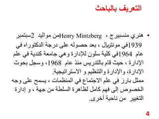التعريف بالباحث 
من مواليد 2سبتمبر Henry Mintzberg ، • هنري منسبيرج 
1939 في مونتريال، بعد حصوله على درجة الدكتوراه في 
عام 1964 في كلية سلون للإدارة وهي جامعة كندية في علم 
الإدارة ، حيث قام بالتدريس منذ عام 1968 ، وسجل بحوث 
الإدارة، والإدارة والتنظيم و الاستراتيجية. 
ممثل بارز في علم الاجتماع في المنظمات ، يسمح على وجه 
الخصوصإلى فهم كامل لظاهرة السلطة من جهة ، و إدارة 
التغيير من ناحية أخرى. 
4 
 