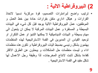 2( البيروقراطية الالية : 
• ترتيب واضح لبرامترات التصميم، قوة مركزية نسبيا لاتخاذ 
القرارات و هيكل اداري متقن بقرارات حادة بين خط العمل و 
الموظفين، عمل البيروقراطية الالية يوجد قبل كل شيء في البيئات 
البسيطة و المستقرة و عمل البيئات المركبة لا يمكن ان يتحول الى 
مهام بسيطة و البيئات الديناميكية لا يمكنها التنبؤ او عمل التكرار او 
توحيد القياس ان المديرين في القمة الاستراتيجية لهذه المنظمات 
يهتمون بشكل رئيسي بضبط اليات البيروقراطية و تكون هذه منظمات 
اداء و ليست منظمات حل المشكلات و يبحثون عن الطرق الاكثر 
كفاءة بشكل ثابت لانتاج المخرجات، لذا وظيفة رجل الاعمال لها 
شكل مقيد في القمة الاستراتيجية . 
9 
 