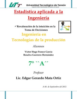 Universidad Tecnológica de Torreón
Organismo Público Descentralizado del Gobierno de Coahuila
Estadística aplicada a la
Ingeniería
Revaloración de la intuición en la
Toma de Decisiones
Ingeniería en
Tecnologías de la producción
Alumnos
Víctor Hugo Franco García
Rosalva Guerrero Hernández
7° ``A´´
Profesor
Lic. Edgar Gerardo Mata Ortiz
A 04 de Septiembre del 2013
 