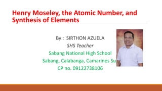 Henry Moseley, the Atomic Number, and
Synthesis of Elements
By : SIRTHON AZUELA
SHS Teacher
Sabang National High School
Sabang, Calabanga, Camarines Sur
CP no. 09122738106
 