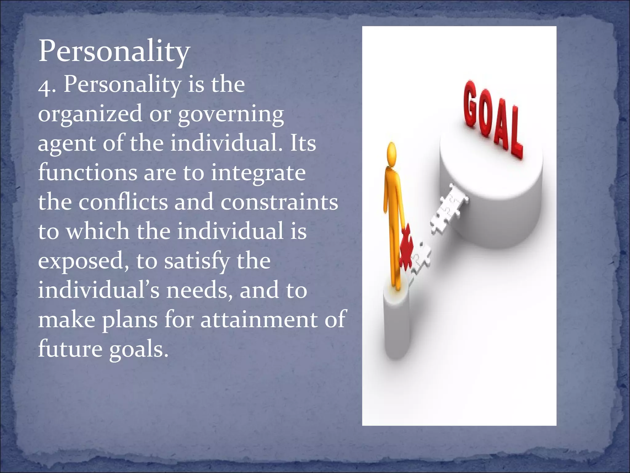 Personality 4. Personality is the organized or governing agent of the individual. Its functions are to integrate the conflicts and constraints to which the individual is exposed, to satisfy the individual’s needs, and to make plans for attainment of future goals. 