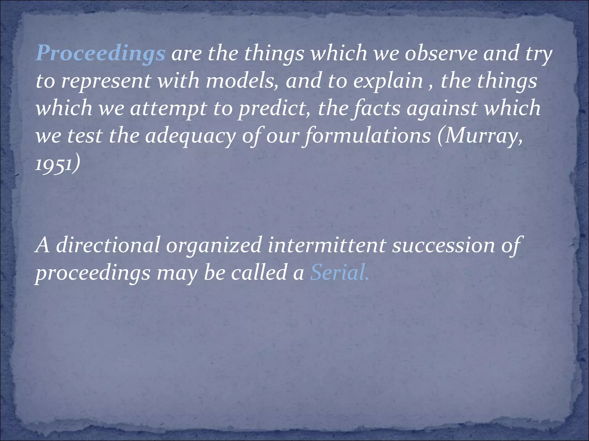 Proceedings   are the things which we observe and try to represent with models, and to explain , the things which we attempt to predict, the facts against which we test the adequacy of our formulations (Murray, 1951) A directional organized intermittent succession of proceedings may be called a  Serial. 