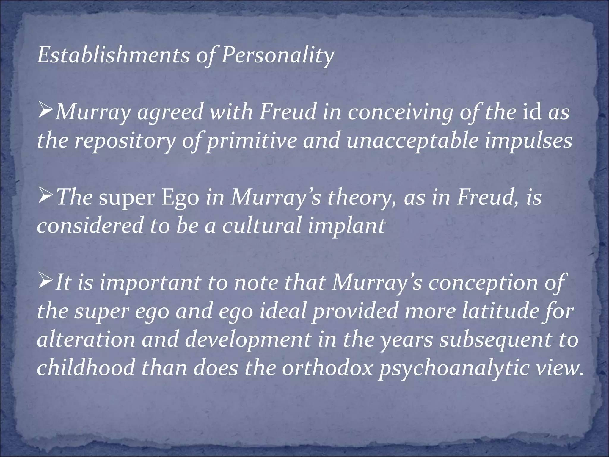 Establishments of Personality Murray agreed with Freud in conceiving of the  id  as the repository of primitive and unacceptable impulses The  super Ego  in Murray’s theory, as in Freud, is considered to be a cultural implant  It is important to note that Murray’s conception of the super ego and ego ideal provided more latitude for alteration and development in the years subsequent to childhood than does the orthodox psychoanalytic view.  