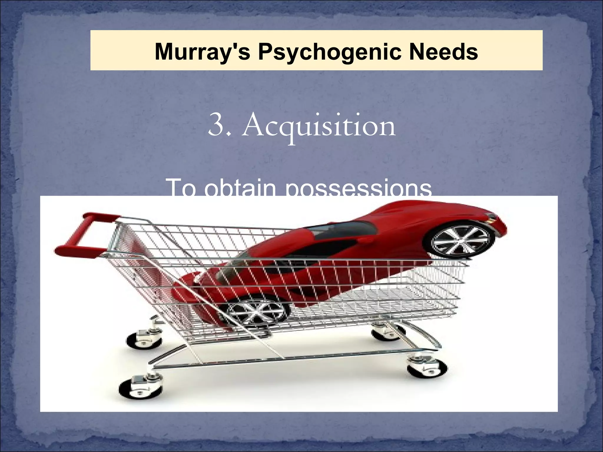 To obtain possessions 3. Acquisition Murray's Psychogenic Needs 