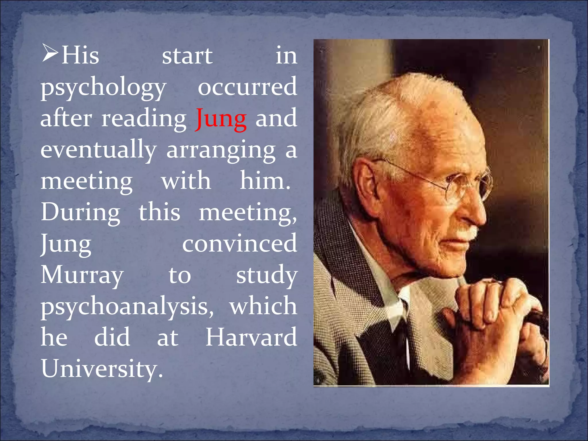 His start in psychology occurred after reading  Jung  and eventually arranging a meeting with him.  During this meeting, Jung convinced Murray to study psychoanalysis, which he did at Harvard University.   