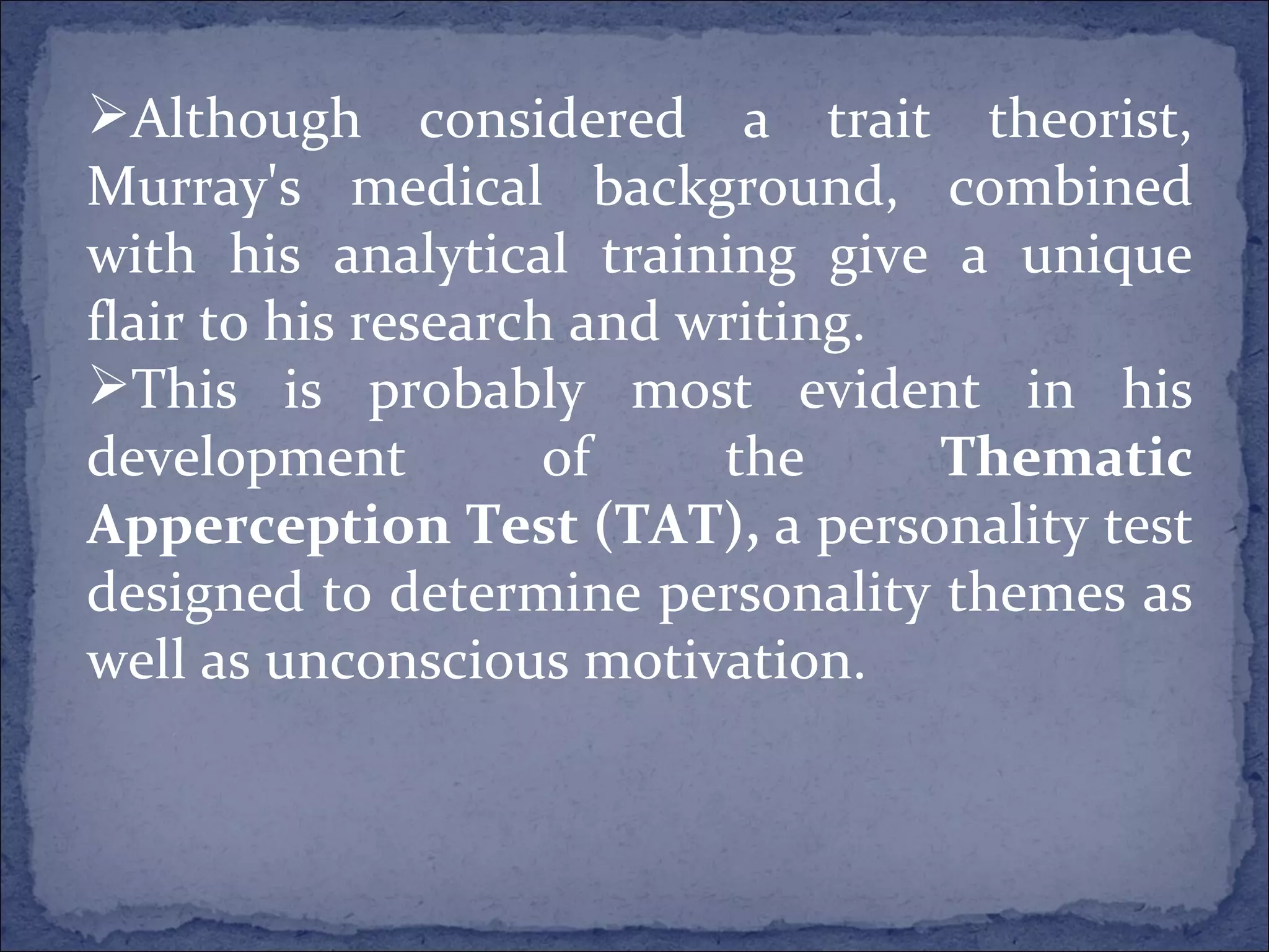 Although considered a trait theorist, Murray's medical background, combined with his analytical training give a unique flair to his research and writing.   This is probably most evident in his development of the  Thematic Apperception Test (TAT),  a personality test designed to determine personality themes as well as unconscious motivation. 