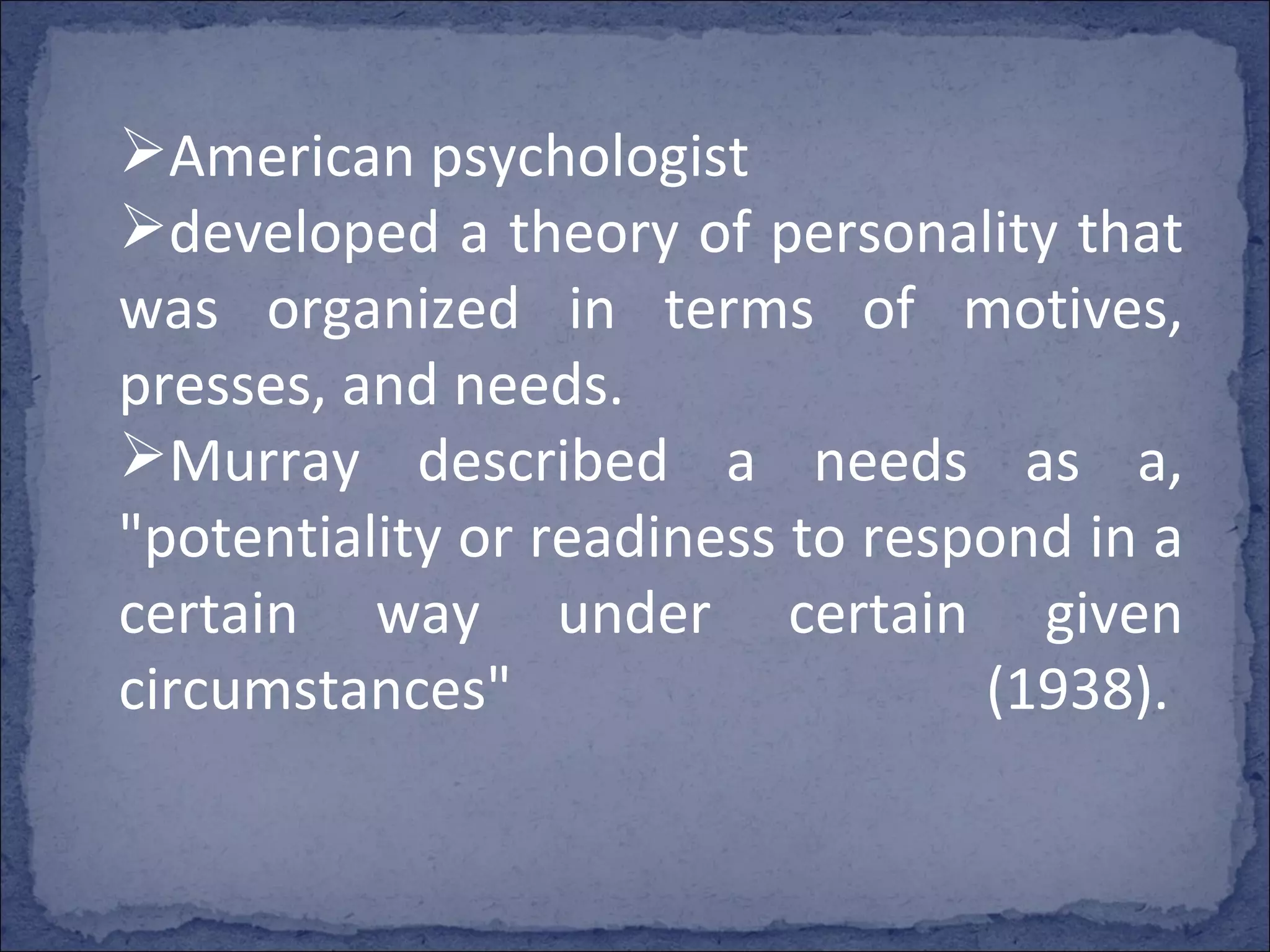 American psychologist  developed a theory of personality that was organized in terms of motives, presses, and needs.  Murray described a needs as a, "potentiality or readiness to respond in a certain way under certain given circumstances" (1938).  