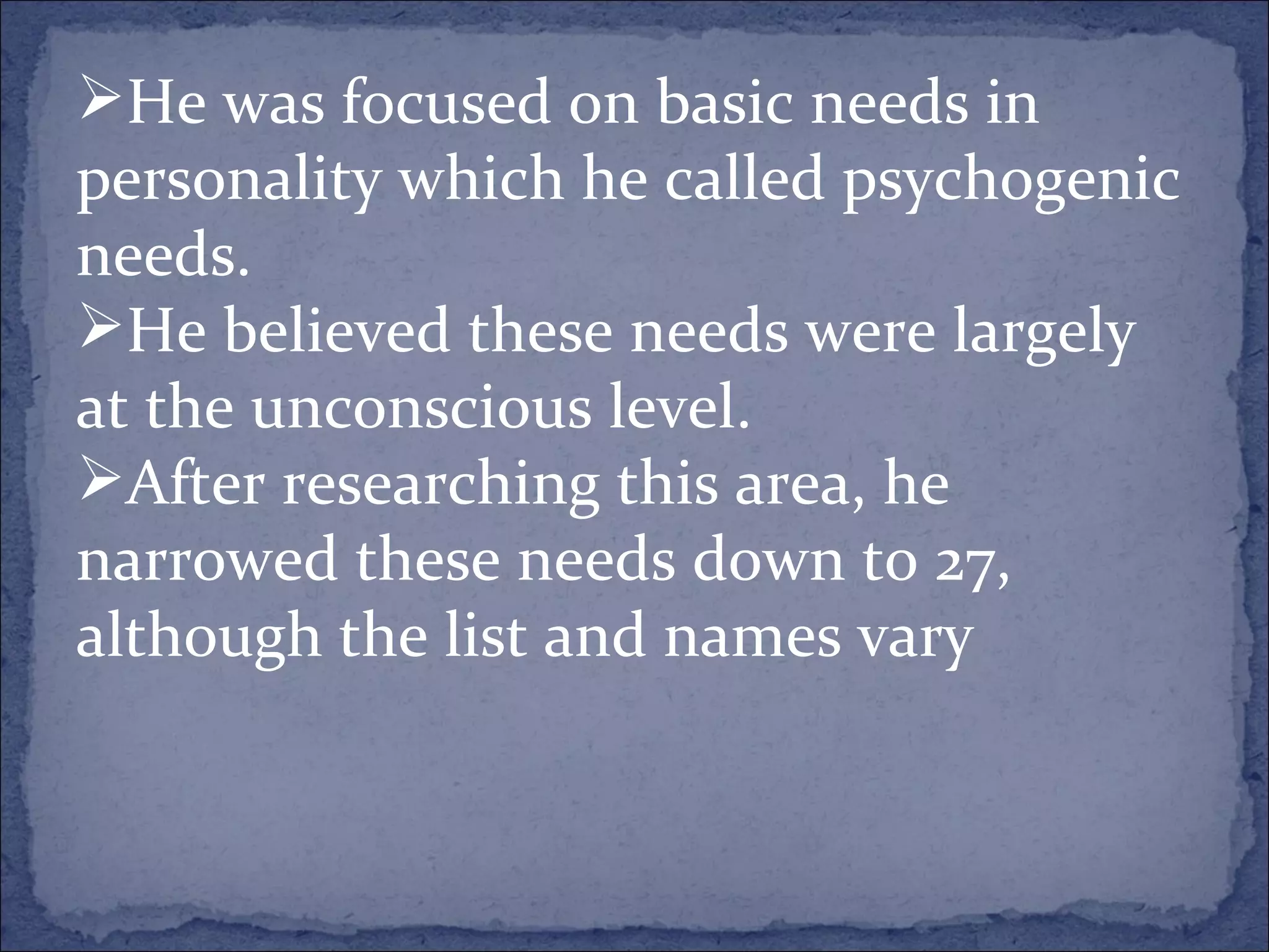 He was focused on basic needs in personality which he called psychogenic needs.   He believed these needs were largely at the unconscious level.   After researching this area, he narrowed these needs down to 27, although the list and names vary  