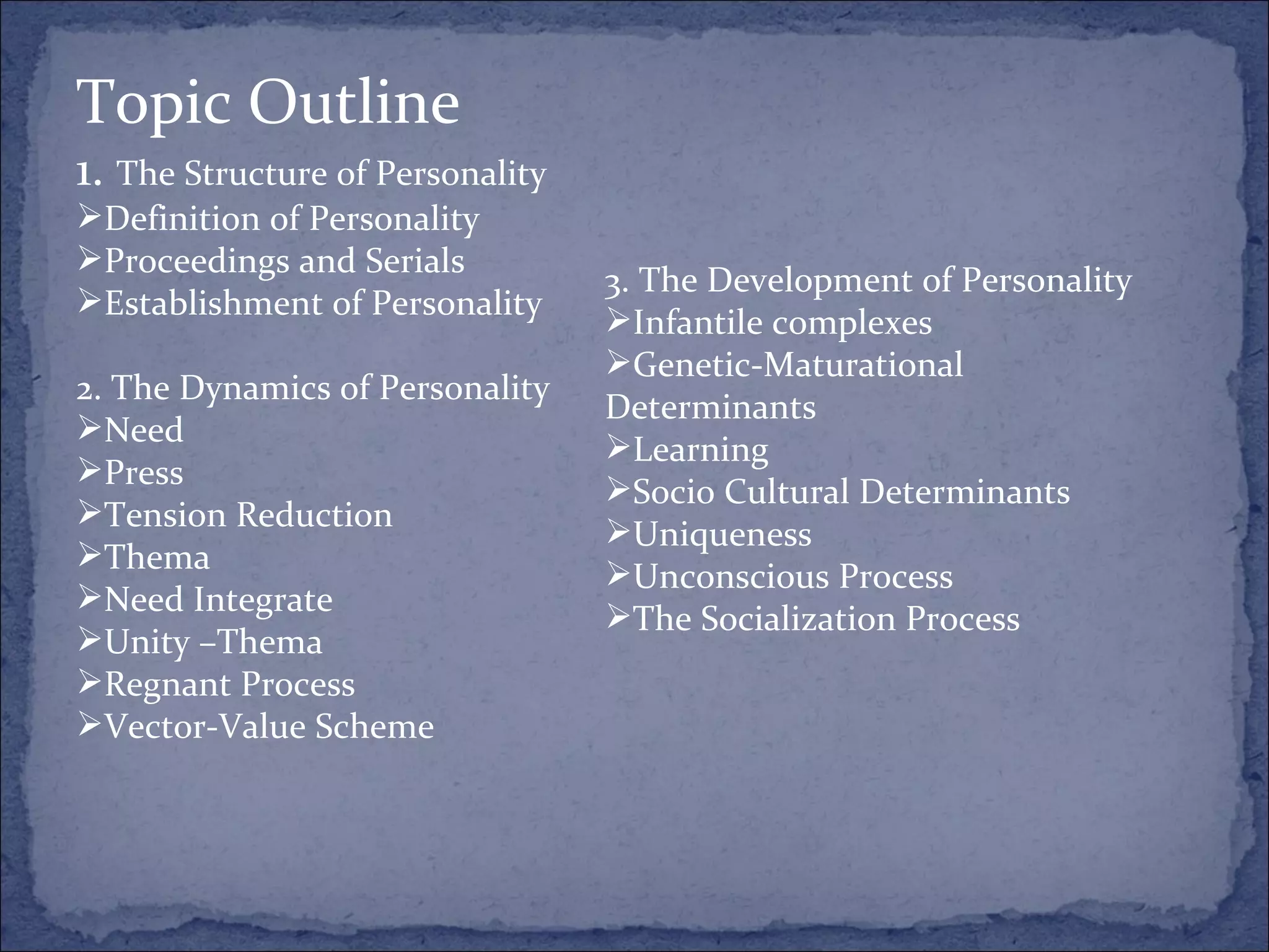 Topic Outline 1.  The Structure of Personality Definition of Personality Proceedings and Serials Establishment of Personality 2. The Dynamics of Personality Need Press Tension Reduction Thema Need Integrate Unity –Thema Regnant Process Vector-Value Scheme 3. The Development of Personality Infantile complexes Genetic-Maturational Determinants Learning Socio Cultural Determinants Uniqueness Unconscious Process The Socialization Process 