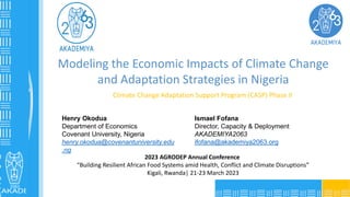 www.akademiya2063.org
Climate Change Adaptation Support Program (CASP) Phase II
Henry Okodua
Department of Economics
Covenant University, Nigeria
henry.okodua@covenantuniversity.edu
.ng
Ismael Fofana
Director, Capacity & Deployment
AKADEMIYA2063
ifofana@akademiya2063.org
2023 AGRODEP Annual Conference
“Building Resilient African Food Systems amid Health, Conflict and Climate Disruptions”
Kigali, Rwanda| 21-23 March 2023
Modeling the Economic Impacts of Climate Change
and Adaptation Strategies in Nigeria
 