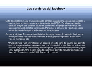 Los servicios del facebook



Lista de amigos: En ella, el usuario puede agregar a cualquier persona que conozca y
    esté registrada, siempre que acepte su invitación.[13] En Facebook se pueden
    localizar amigos con quienes se perdió el contacto o agregar otros nuevos con
    quienes intercambiar fotos o mensajes. Para ello, el servidor de Facebook posee
    herramientas de búsqueda y de sugerencia de amigos.
Grupos y páginas: Es una de las utilidades de mayor desarrollo reciente. Se trata de
   reunir personas con intereses comunes. En los grupos se pueden añadir fotos,
   vídeos, mensajes, etc.
  * Muro: el muro (wall en inglés) es un espacio en cada perfil de usuario que permite
   que los amigos escriban mensajes para que el usuario los vea. Sólo es visible para
   usuarios registrados. Permite ingresar imágenes y poner cualquier tipo de logotipos
   en tu publicación. Una mejora llamada supermuro permite incrustar animaciones
   flash, etc. En noviembre de 2011, Facebook comenzó
 