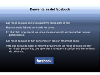 Desventajas del facebook



Las redes sociales son una plataforma idílica para el ocio
Hay una cierta falta de control de los datos.
En el ámbito empresarial las redes sociales también abren muchas nuevas
  posibilidades.

Las redes sociales se han convertido en todo un fenómeno social.
Para que se pueda sacar el máximo provecho de las redes sociales sin caer
  en ningún peligro, hay que aprender a navegar y a configurar la herramienta
  de privacidad.
 