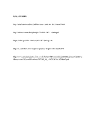 BIBLIOGRAFIA
http://aula2.cvudes.edu.co/publico/lems/L.000.001.MG/librov2.html
http://unesdoc.unesco.org/images/0015/001580/158068s.pdf
https://www.youtube.com/watch?v=WSAtG2qkvz0
http://es.slideshare.net/veroperdo/gerencia-de-proyectos-10040970
http://www.camaramedellin.com.co/site/Portals/0/Documentos/2013/(1)Gerencia%20de%2
0Proyectos%20Sensibilizacion%202013_09_16%20CCMA%20Rev2.pdf
 
