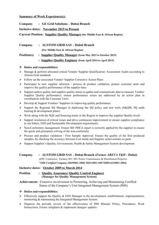 Summary of Work Experience(s):
Company : GE Grid Solutions – Dubai Branch
Inclusive dates: November 2015 to Present
Current Position: Supplier Quality Manager (for Middle East & African Region)
Company : ALSTOM GRID SAS – Dubai Branch
(For Middle East & African Region)
Position(s) : Supplier Quality Manager (from May 2015 to October 2015)
: Supplier Quality Engineer (from April 2014 to April 2015)
 Duties and responsibilities:
 Manage & perform allocated critical Vendor/ Supplier Qualification/ Assessment Audits according to
Alstom Grid standards
 Follow up the associated Vendor/ Supplier Corrective Action Plans
 Participate to new supplier selection / process & product validation, protect customer units and
improve the quality performance of the supplier base
 Support unit(s) quality and supplier quality teams to gather and communicate data to measure Vendor/
Supplier Quality performance, ensure performance issues are addressed by an action plan in
coordination with the Customer Units
 Develop & Support Vendors/ Suppliers in improving quality performance
 Support the Regional SQ Manager in deploying the SQ policy and new tools (S&QM, SQ audit
training & development plans)
 Work along with the SQE and Sourcing teams in the Region to improve the supplier Quality levels
 Support resolution of critical issues and drive continuous improvement to ensure supplier compliance
to our Ethics, EHS and Sustainable Development requirements
 Non-Conformity management: Ensure 8D/ PDCA report is correctly applied by the supplier to ensure
the quick and permanent solving of the non-conformity
 Process and product validation / First Sample Approval: Ensure the quality of the first produced
samples, by checking the accuracy between Unit needs and Supplier achievements on parts
 Support Supplier’s Quality, Environment, Health & Safety Management System development.
Company : ALSTOM GRID SAS – Dubai Branch (Former AREVA T&D - Dubai)
(EPC Contractor; Turnkey HV/ MV Power Transmission & Distribution Projects)
*IMS Certified Company (ISO9001:2008/ ISO14001:2007/OHSAS18001:2004)
Inclusive dates: October 2009 to March 2014
Position : Quality Assurance/ Quality Control Engineer
(Manager for Quality Management System)
Achievement: Extensive involvement in Pioneering, Achieving and Maintaining Certified
Status of the Company’s Unit Integrated Management System (IMS)
 Duties and responsibilities:
 Effectively support the Quality & EHS Manager in the development, establishment, implementation,
monitoring & maintaining the Integrated Management System
 Organize the periodic review of the effectiveness of IMS Manual, Policy, Procedures, Work
Instructions, Forms/ templates & implement changes/ updates
 