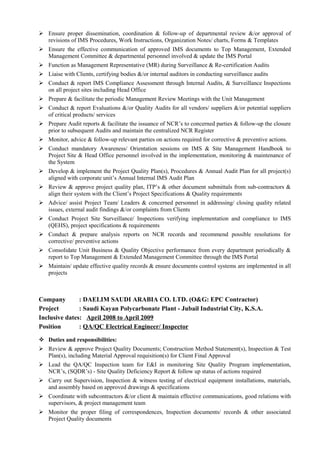  Ensure proper dissemination, coordination & follow-up of departmental review &/or approval of
revisions of IMS Procedures, Work Instructions, Organization Notes/ charts, Forms & Templates
 Ensure the effective communication of approved IMS documents to Top Management, Extended
Management Committee & departmental personnel involved & update the IMS Portal
 Function as Management Representative (MR) during Surveillance & Re-certification Audits
 Liaise with Clients, certifying bodies &/or internal auditors in conducting surveillance audits
 Conduct & report IMS Compliance Assessment through Internal Audits, & Surveillance Inspections
on all project sites including Head Office
 Prepare & facilitate the periodic Management Review Meetings with the Unit Management
 Conduct & report Evaluations &/or Quality Audits for all vendors/ suppliers &/or potential suppliers
of critical products/ services
 Prepare Audit reports & facilitate the issuance of NCR’s to concerned parties & follow-up the closure
prior to subsequent Audits and maintain the centralized NCR Register
 Monitor, advice & follow-up relevant parties on actions required for corrective & preventive actions.
 Conduct mandatory Awareness/ Orientation sessions on IMS & Site Management Handbook to
Project Site & Head Office personnel involved in the implementation, monitoring & maintenance of
the System
 Develop & implement the Project Quality Plan(s), Procedures & Annual Audit Plan for all project(s)
aligned with corporate unit’s Annual Internal IMS Audit Plan
 Review & approve project quality plan, ITP’s & other document submittals from sub-contractors &
align their system with the Client’s Project Specifications & Quality requirements
 Advice/ assist Project Team/ Leaders & concerned personnel in addressing/ closing quality related
issues, external audit findings &/or complaints from Clients
 Conduct Project Site Surveillance/ Inspections verifying implementation and compliance to IMS
(QEHS), project specifications & requirements
 Conduct & prepare analysis reports on NCR records and recommend possible resolutions for
corrective/ preventive actions
 Consolidate Unit Business & Quality Objective performance from every department periodically &
report to Top Management & Extended Management Committee through the IMS Portal
 Maintain/ update effective quality records & ensure documents control systems are implemented in all
projects
Company : DAELIM SAUDI ARABIA CO. LTD. (O&G: EPC Contractor)
Project : Saudi Kayan Polycarbonate Plant - Jubail Industrial City, K.S.A.
Inclusive dates: April 2008 to April 2009
Position : QA/QC Electrical Engineer/ Inspector
 Duties and responsibilities:
 Review & approve Project Quality Documents; Construction Method Statement(s), Inspection & Test
Plan(s), including Material Approval requisition(s) for Client Final Approval
 Lead the QA/QC Inspection team for E&I in monitoring Site Quality Program implementation,
NCR’s, (SQDR’s) - Site Quality Deficiency Report & follow up status of actions required
 Carry out Supervision, Inspection & witness testing of electrical equipment installations, materials,
and assembly based on approved drawings & specifications
 Coordinate with subcontractors &/or client & maintain effective communications, good relations with
supervisors, & project management team
 Monitor the proper filing of correspondences, Inspection documents/ records & other associated
Project Quality documents
 