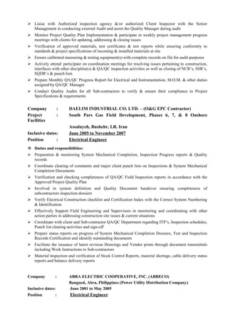  Liaise with Authorized inspection agency &/or authorized Client Inspector with the Senior
Management in conducting external Audit and assist the Quality Manager during audit
 Monitor Project Quality Plan Implementation & participate in weekly project management progress
meetings with clients for updating, addressing & closing issues
 Verification of approved materials, test certificates & test reports while ensuring conformity to
standards & project specifications of incoming & installed materials at site
 Ensure calibrated measuring & testing equipment(s) with complete records on file for audit purposes
 Actively attend/ participate on coordination meetings for resolving issues pertaining to construction,
interfaces with other discipline(s) & QA/QC inspection activities as well as closing of NCR’s, SSR’s,
SQDR’s & punch lists
 Prepare Monthly QA/QC Progress Report for Electrical and Instrumentation, M.O.M. & other duties
assigned by QA/QC Manager
 Conduct Quality Audits for all Sub-contractors to verify & ensure their compliance to Project
Specifications & requirements
Company : DAELIM INDUSTRIAL CO. LTD. – (O&G EPC Contractor)
Project : South Pars Gas Field Development, Phases 6, 7, & 8 Onshore
Facilities
Assaluyeh, Bushehr, I.R. Iran
Inclusive dates: June 2005 to November 2007
Position : Electrical Engineer
 Duties and responsibilities:
 Preparation & monitoring System Mechanical Completion, Inspection Progress reports & Quality
records
 Coordinate clearing of comments and major client punch lists on Inspections & System Mechanical
Completion Documents
 Verification and checking completeness of QA/QC Field Inspection reports in accordance with the
Approved Project Quality Plan
 Involved in system definition and Quality Document handover ensuring completeness of
subcontractors inspection dossiers
 Verify Electrical Construction checklist and Certification Index with the Correct System Numbering
& Identification
 Effectively Support Field Engineering and Supervisors in monitoring and coordinating with other
action parties in addressing construction site issues & current situations
 Coordinate with client and Sub-contractor QA/QC Department regarding ITP’s, Inspection schedules,
Punch list clearing activities and sign-off
 Prepare status reports on progress of System Mechanical Completion Dossiers, Test and Inspection
Records Certification and identify outstanding documents
 Facilitate the issuance of latest revision Drawings and Vendor prints through document transmittals
including Work Instructions to Sub-contractors
 Material inspection and verification of Stock Control Reports, material shortage, cable delivery status
reports and balance delivery reports
Company : ABRA ELECTRIC COOPERATIVE, INC. (ABRECO)
Bangued, Abra, Philippines (Power Utility Distribution Company)
Inclusive dates: June 2001 to May 2005
Position : Electrical Engineer
 