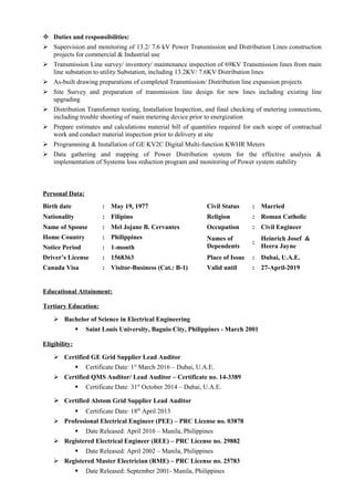  Duties and responsibilities:
 Supervision and monitoring of 13.2/ 7.6 kV Power Transmission and Distribution Lines construction
projects for commercial & Industrial use
 Transmission Line survey/ inventory/ maintenance inspection of 69KV Transmission lines from main
line substation to utility Substation, including 13.2KV/ 7.6KV Distribution lines
 As-built drawing preparations of completed Transmission/ Distribution line expansion projects
 Site Survey and preparation of transmission line design for new lines including existing line
upgrading
 Distribution Transformer testing, Installation Inspection, and final checking of metering connections,
including trouble shooting of main metering device prior to energization
 Prepare estimates and calculations material bill of quantities required for each scope of contractual
work and conduct material inspection prior to delivery at site
 Programming & Installation of GE KV2C Digital Multi-function KWHR Meters
 Data gathering and mapping of Power Distribution system for the effective analysis &
implementation of Systems loss reduction program and monitoring of Power system stability
Personal Data:
Birth date : May 19, 1977 Civil Status : Married
Nationality : Filipino Religion : Roman Catholic
Name of Spouse : Mel Jojane B. Cervantes Occupation : Civil Engineer
Home Country : Philippines Names of
Dependents
:
Heinrich Josef &
Heera JayneNotice Period : 1-month
Driver’s License : 1568363 Place of Issue : Dubai, U.A.E.
Canada Visa : Visitor-Business (Cat.: B-1) Valid until : 27-April-2019
Educational Attainment:
Tertiary Education:
 Bachelor of Science in Electrical Engineering
 Saint Louis University, Baguio City, Philippines - March 2001
Eligibility:
 Certified GE Grid Supplier Lead Auditor
 Certificate Date: 1st
March 2016 – Dubai, U.A.E.
 Certified QMS Auditor/ Lead Auditor – Certificate no. 14-3389
 Certificate Date: 31st
October 2014 – Dubai, U.A.E.
 Certified Alstom Grid Supplier Lead Auditor
 Certificate Date: 18th
April 2013
 Professional Electrical Engineer (PEE) – PRC License no. 03878
 Date Released: April 2016 – Manila, Philippines
 Registered Electrical Engineer (REE) – PRC License no. 29882
 Date Released: April 2002 – Manila, Philippines
 Registered Master Electrician (RME) – PRC License no. 25783
 Date Released: September 2001- Manila, Philippines
 