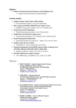 Affiliation:
 Institute of Integrated Electrical Engineers of the Philippines, Inc.
 Chapter: United Arab Emirates - Regular Member
Trainings Attended:
 Supplier Integrity Guide Auditor Skills Training
 GE Grid Solutions, Dubai, U.A.E. (24-25 April 2016)
 IRCA Approved ISO 9001: 2008 QMS Lead Auditor Course
 ESENEK Training Center, Dubai, U.A.E. (17-21 October 2014)
 Project Procurement Management
 3FOLD Education Center, Dubai, U.A.E. (7th July 2014)
 NEBOSH IGC & IOSH MS Training Course
 Green World Group, Dubai, U.A.E. (6th Dec. 2013 to 14th Feb. 2014)
 Project Management Fundamentals
 International Institute for Learning, Inc. – Dubai, U.A.E. (Jul. 8-9, 2012)
 Supplier Audit Advance Training
 ALSTOM Grid – Gebze, Turkey (Mar. 20-22, 2012)
 Integrated Management System QHSE Internal Auditor Training Course
(ISO 9001: 2008, ISO 14001:2007, OHSAS 18001:2004)
 BUREAU VERITAS – Dubai, U.A.E. (Sep 19-22, 2011)
 ISO 9001: 2008 Internal Auditor Training
 TUV NORD Group - Abu Dhabi, U.A.E. - (July 12-13, 2009)
*References:
• Basri Gozusulu – Regional Supplier Quality Manager
(Europe, Middle East, Africa, & Russia)
GE GRID SOLUTIONS (Formerly ALSTOM GRID)
Tel. no.: +90 262 648 3778
Mobile no.: +90 530 317 96 88
E-mail: basri.gozusulu@ge.com
• Gilles Picot – Operations Director
GE GRID SOLUTIONS (Formerly ALSTOM GRID Canada Inc)
Tel. no.: +1 (450) 6591399 Ext. No. 223
Mobile no.: +1 (514) 231 9214
E-mail: gilles.picot@ge.com
• Syed Adnan Naeem – Quality & EHS Manager (Middle East & Africa)
GE POWER (Formerly ALSTOM THERMAL POWER)
Environment Control & Carbon Capture Systems
Tel. no.: +971 4 429 9539
Mobile no.: +971 50 644 2871
E-mail: syed.adnan@ge.com
• Danilo T. Molina – Senior Certification Engineer
WOOD GROUP PSN - Emirates
Contract no.: +971564984413
E-mail: danilo.molina@woodgroup.com
 
