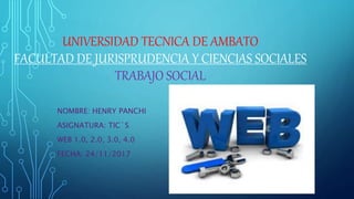 UNIVERSIDAD TECNICA DE AMBATO
FACULTAD DE JURISPRUDENCIA Y CIENCIAS SOCIALES
TRABAJO SOCIAL
NOMBRE: HENRY PANCHI
ASIGNATURA: TIC´S
WEB 1.0, 2.0, 3.0, 4.0
FECHA: 24/11/2017
 