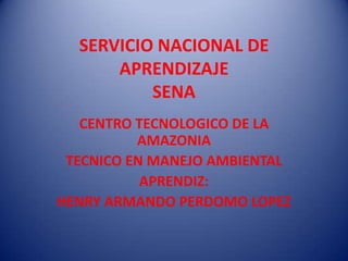 SERVICIO NACIONAL DE
APRENDIZAJE
SENA
CENTRO TECNOLOGICO DE LA
AMAZONIA
TECNICO EN MANEJO AMBIENTAL
APRENDIZ:
HENRY ARMANDO PERDOMO LOPEZ

 