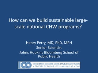 How can we build sustainable large-
scale national CHW programs?
Henry Perry, MD, PhD, MPH
Senior Scientist
Johns Hopkins Bloomberg School of
Public Health
 