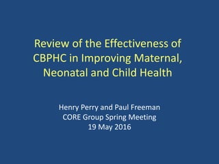 Review of the Effectiveness of
CBPHC in Improving Maternal,
Neonatal and Child Health
Henry Perry and Paul Freeman
CORE Group Spring Meeting
19 May 2016
 