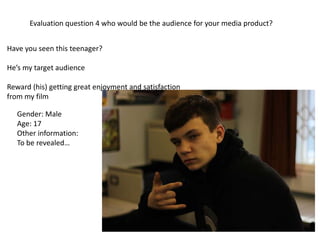 Have you seen this teenager?
He’s my target audience
Reward (his) getting great enjoyment and satisfaction
from my film
Gender: Male
Age: 17
Other information:
To be revealed…
Evaluation question 4 who would be the audience for your media product?
 