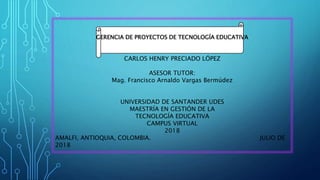 GERENCIA DE PROYECTOS DE TECNOLOGÍA EDUCATIVA
CARLOS HENRY PRECIADO LÓPEZ
ASESOR TUTOR:
Mag. Francisco Arnaldo Vargas Bermúdez
UNIVERSIDAD DE SANTANDER UDES
MAESTRÍA EN GESTIÓN DE LA
TECNOLOGÍA EDUCATIVA
CAMPUS VIRTUAL
2018
AMALFI, ANTIOQUIA, COLOMBIA. JULIO DE
2018
 