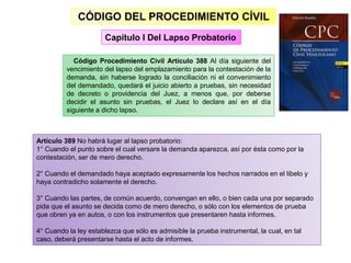 CÓDIGO DEL PROCEDIMIENTO CÍVIL
Código Procedimiento Civil Artículo 388 Al día siguiente del
vencimiento del lapso del emplazamiento para la contestación de la
demanda, sin haberse logrado la conciliación ni el convenimiento
del demandado, quedará el juicio abierto a pruebas, sin necesidad
de decreto o providencia del Juez, a menos que, por deberse
decidir el asunto sin pruebas, el Juez lo declare así en el día
siguiente a dicho lapso.
Capítulo I Del Lapso Probatorio
Artículo 389 No habrá lugar al lapso probatorio:
1° Cuando el punto sobre el cual versare la demanda aparezca, así por ésta como por la
contestación, ser de mero derecho.
2° Cuando el demandado haya aceptado expresamente los hechos narrados en el libelo y
haya contradicho solamente el derecho.
3° Cuando las partes, de común acuerdo, convengan en ello, o bien cada una por separado
pida que el asunto se decida como de mero derecho, o sólo con los elementos de prueba
que obren ya en autos, o con los instrumentos que presentaren hasta informes.
4° Cuando la ley establezca que sólo es admisible la prueba instrumental, la cual, en tal
caso, deberá presentarse hasta el acto de informes.
 