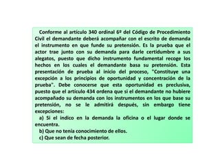 Conforme al artículo 340 ordinal 6º del Código de Procedimiento
Civil el demandante deberá acompañar con el escrito de demanda
el instrumento en que funde su pretensión. Es la prueba que el
actor trae junto con su demanda para darle certidumbre a sus
alegatos, puesto que dicho instrumento fundamental recoge los
hechos en los cuales el demandante basa su pretensión. Esta
presentación de prueba al inicio del proceso, "Constituye una
excepción a los principios de oportunidad y concentración de la
prueba". Debe conocerse que esta oportunidad es preclusiva,
puesto que el artículo 434 ordena que si el demandante no hubiere
acompañado su demanda con los instrumentos en los que base su
pretensión, no se le admitirá después, sin embargo tiene
excepciones:
a) Si el indico en la demanda la oficina o el lugar donde se
encuentra.
b) Que no tenía conocimiento de ellos.
c) Que sean de fecha posterior.
 