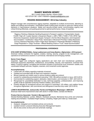 RANDY MARVIN HENRY
8911 London Street  Norfolk, Virginia 23503
+937-070-61738 / +254717693028  Godservice66@yahoo.com
RIGGING MANAGEMENT: Oil & Gas Industry
Diligent manager with comprehensive rigging expertise, adaptable to multiple environments, attending to
details and fulfilling documentation. Authoritative leader building team focused on goal and making sound
decisions in high-pressure situations. Safety and security-minded trainer communicating urgency and
critical thinking effectively, and guiding personnel to optimal performance. Areas of expertise:
Rigging  Painting Materials Handling Equipment Transport Logistics  Transportation Assets
Forklift / High Lift / Loader Operator Equipment Repair LMR  TMR  TCMD  TCN RFID Tag
Personnel, Equipment, Sustainment Supply Transport  Ad Hoc Move Requests Joint Inspection
Documentation / Certification  Blue Prints / Schematics Movement Priorities  Delay Resolution
Convoy Clearance Requests FIDS Flight Deck Operations  Passenger Manifest  Palletizing
Cargo Preparation Cargo Tie-Down  Offload Breaking Chains  Truck / Asset Synchronization
PROFESSIONAL EXPERIENCE
DYN CORP INTERNATIONAL, Camp Leatherneck and Camp Bastion, Afghanistan  2012-present
American military contractor for logistics, aviation, training, security, program & risk management, and
operations & maintenance solutions in commercial, international and emerging markets.
Senior Crane Rigger
Inspected, rigged and configured rigging applications per load chart and manufacturer guidelines.
Performed equipment cleanliness, maintenance, accountability, security, and inspections. Oversaw Host
Nation Trucking in-gating / out-gating and remission process to synchronize truck movement / assets, and
coordinated transport services, shippers, receivers, and movement control agencies.
Accomplishments:
 Liaised with US military regarding materials movement.
 Updated and submitted daily lift report and inspection checklist.
 Moved materials and mobile crane to various locations safely per protocol.
 Lauded for outstanding accomplishment executing 119K+ lifts without accident or injury. (2013-2014)
 Commended for outstanding support, dedication, determination, and motivation in OEF. (2013-2014)
 Recognized for unparalleled dedication to duty, technical expertise, professionalism, and improving
quality of life for Operation Enduring Freedom soldiers. (2012-2014)
 Praised officially for exceptional service and support to corporation, US military, and coalition forces
throughout Afghanistan, with commitment and willingness to sacrifice duly noted. (2012-2014)
LOWE’S INCOPORATED, Jacksonville, Florida and Ridgeland, Mississippi  2005-2010
American retail home improvement chain with stores in United States, Canada and Mexico.
Product Service Associate / Vendor’s Management SP
Stocked Building Material, Lumber, Millwork, Hardware products. Maintained blue prints and schematic
reading documentation. Facilitated freight loading / unloading, freight yard make-up / break-down.
Accomplishments:
 Assigned, delegated and mandated policies and products.
 Updated vendors’ products following Execution Management System.
 Set all area zones via blue print and schematic readings.
 