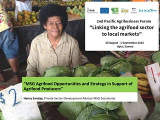 “MSG Agrifood Opportunities and Strategy in Support of
Agrifood Producers”
Henry Sanday, Private Sector Development Advisor MSG Secretariat
 