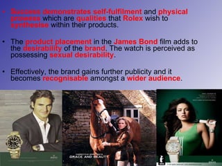Success demonstrates self-fulfilment  and  physical prowess  which are  qualities  that  Rolex  wish to  synthesise  within their products. The  product placement  in the  James Bond  film adds to the  desirability  of the  brand . The watch is perceived as possessing  sexual desirability . Effectively, the brand gains further publicity and it becomes   recognisable  amongst a  wider audience .  