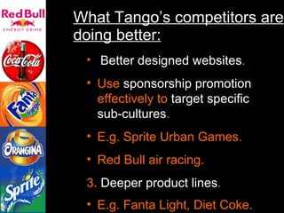 What Tango’s competitors are doing better: Better   designed websites . Use  sponsorship promotion  effectively to  target specific sub-cultures .  E.g. Sprite Urban Games. Red Bull air racing. 3.  Deeper product lines . E.g. Fanta Light, Diet Coke.   