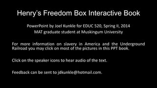 Henry’s Freedom Box Interactive Book
PowerPoint by Joel Kunkle for EDUC 520, Spring II, 2014
MAT graduate student at Muskingum University
For more information on slavery in America and the Underground
Railroad you may click on most of the pictures in this PPT book.
Click on the speaker icons to hear audio of the text.
Feedback can be sent to jdkunkle@hotmail.com.
 
